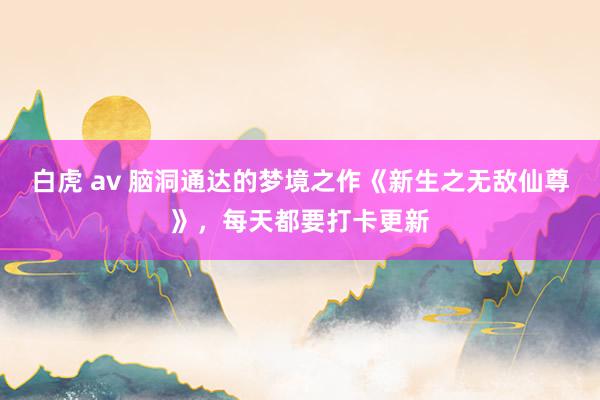 白虎 av 脑洞通达的梦境之作《新生之无敌仙尊》，每天都要打卡更新