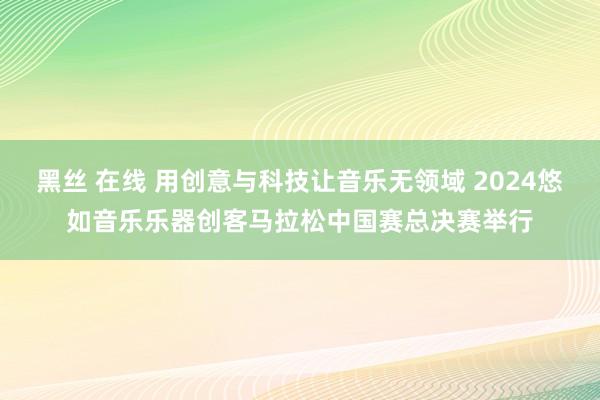 黑丝 在线 用创意与科技让音乐无领域 2024悠如音乐乐器创客马拉松中国赛总决赛举行