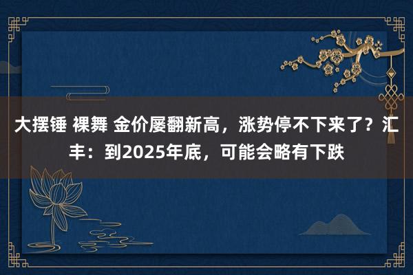 大摆锤 裸舞 金价屡翻新高，涨势停不下来了？汇丰：到2025年底，可能会略有下跌