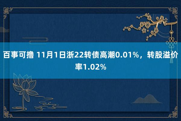 百事可撸 11月1日浙22转债高潮0.01%，转股溢价率1.02%