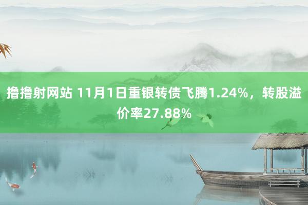 撸撸射网站 11月1日重银转债飞腾1.24%，转股溢价率27.88%