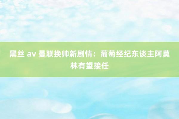 黑丝 av 曼联换帅新剧情：葡萄经纪东谈主阿莫林有望接任