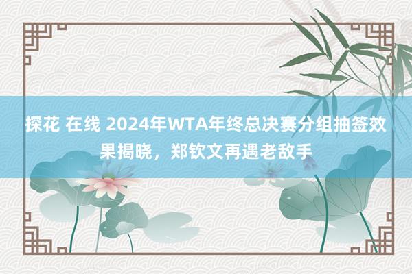 探花 在线 2024年WTA年终总决赛分组抽签效果揭晓，郑钦文再遇老敌手