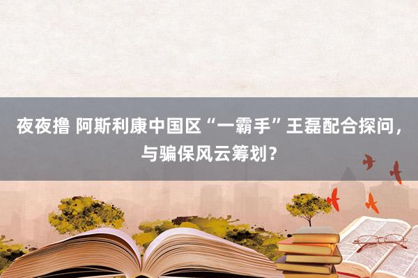 夜夜撸 阿斯利康中国区“一霸手”王磊配合探问，与骗保风云筹划？