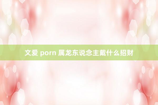 文爱 porn 属龙东说念主戴什么招财