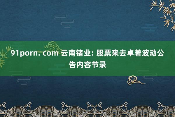 91porn. com 云南锗业: 股票来去卓著波动公告内容节录