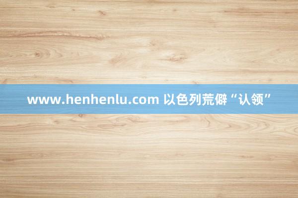 www.henhenlu.com 以色列荒僻“认领”