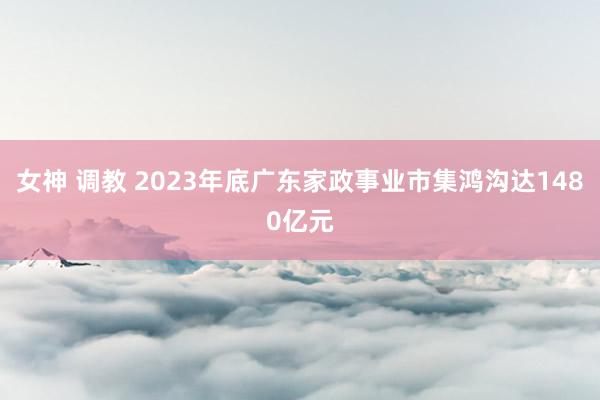 女神 调教 2023年底广东家政事业市集鸿沟达1480亿元