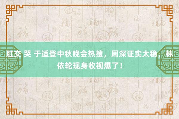 肛交 哭 于适登中秋晚会热搜，周深证实太稳，林依轮现身收视爆了！