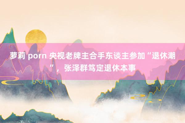 萝莉 porn 央视老牌主合手东谈主参加“退休潮”，张泽群笃定退休本事