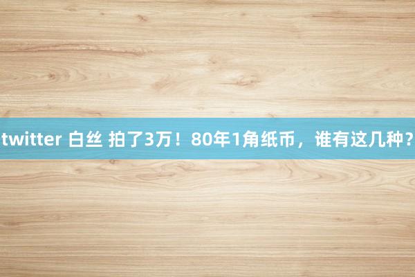 twitter 白丝 拍了3万！80年1角纸币，谁有这几种？