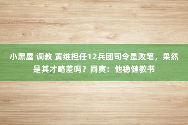 小黑屋 调教 黄维担任12兵团司令是败笔，果然是其才略差吗？同寅：他稳健教书