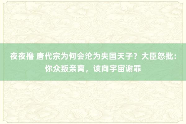 夜夜撸 唐代宗为何会沦为失国天子？大臣怒批：你众叛亲离，该向宇宙谢罪