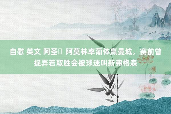 自慰 英文 阿圣❓阿莫林率葡体赢曼城，赛前曾捉弄若取胜会被球迷叫新弗格森