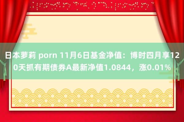 日本萝莉 porn 11月6日基金净值：博时四月享120天抓有期债券A最新净值1.0844，涨0.01%