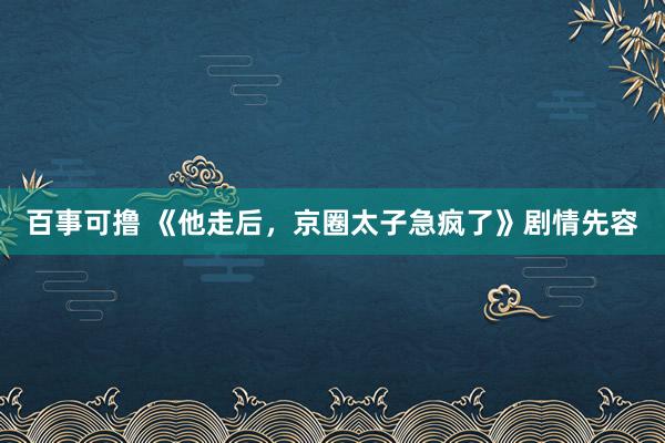 百事可撸 《他走后，京圈太子急疯了》剧情先容