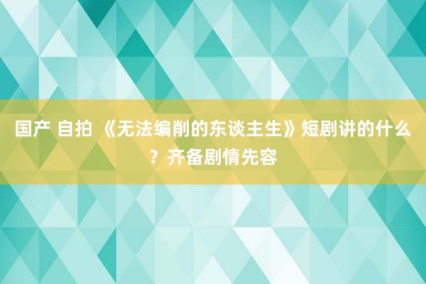 国产 自拍 《无法编削的东谈主生》短剧讲的什么？齐备剧情先容