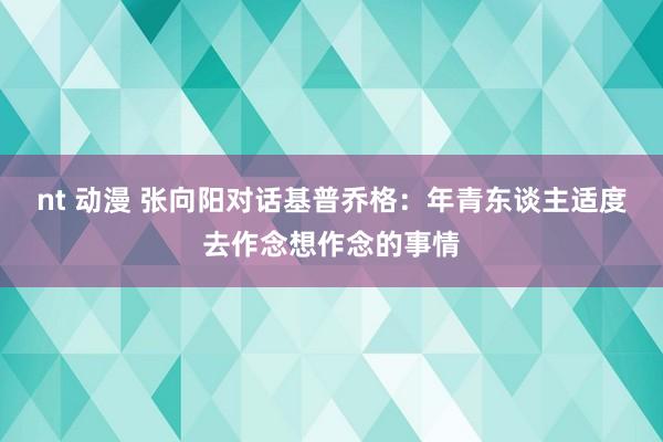 nt 动漫 张向阳对话基普乔格：年青东谈主适度去作念想作念的事情