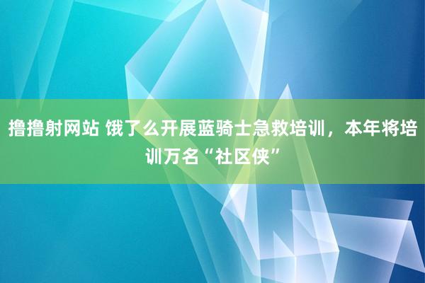 撸撸射网站 饿了么开展蓝骑士急救培训，本年将培训万名“社区侠”