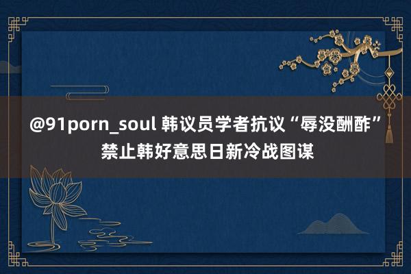 @91porn_soul 韩议员学者抗议“辱没酬酢” 禁止韩好意思日新冷战图谋