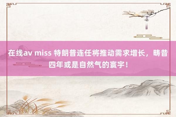 在线av miss 特朗普连任将推动需求增长，畴昔四年或是自然气的寰宇！