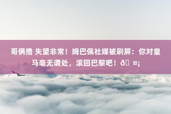 哥俩撸 失望非常！姆巴佩社媒被刷屏：你对皇马毫无谓处，滚回巴黎吧！🤡