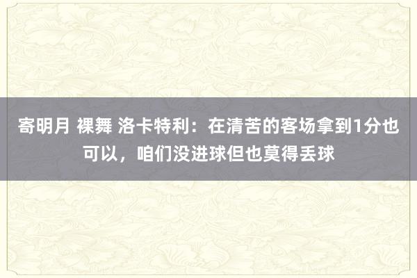 寄明月 裸舞 洛卡特利：在清苦的客场拿到1分也可以，咱们没进球但也莫得丢球