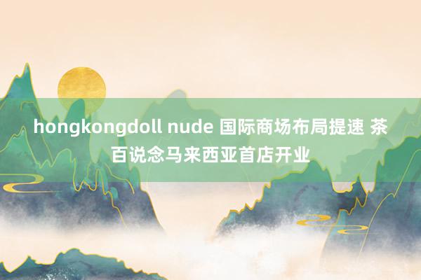 hongkongdoll nude 国际商场布局提速 茶百说念马来西亚首店开业