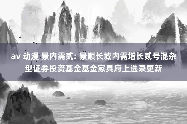 av 动漫 景内需贰: 景顺长城内需增长贰号混杂型证券投资基金基金家具府上选录更新