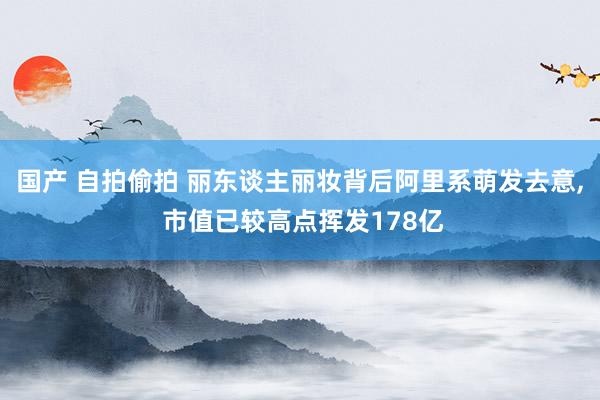 国产 自拍偷拍 丽东谈主丽妆背后阿里系萌发去意， 市值已较高点挥发178亿