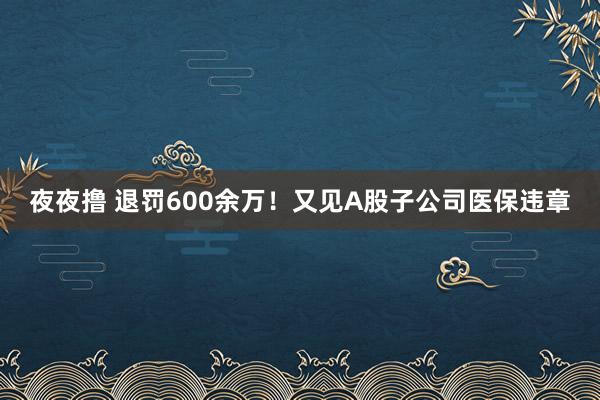 夜夜撸 退罚600余万！又见A股子公司医保违章