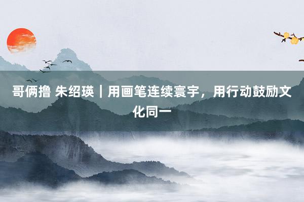 哥俩撸 朱绍瑛｜用画笔连续寰宇，用行动鼓励文化同一