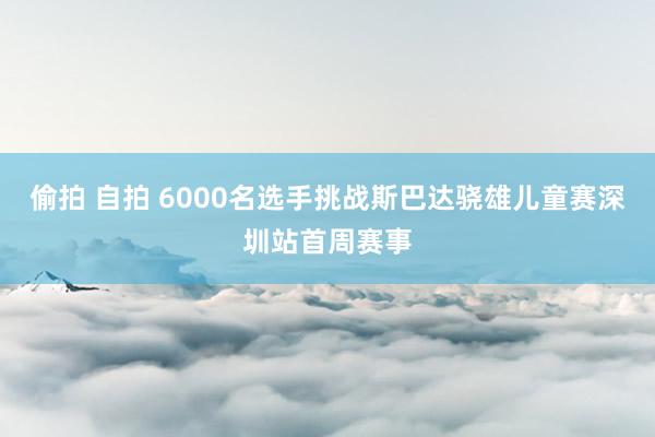 偷拍 自拍 6000名选手挑战斯巴达骁雄儿童赛深圳站首周赛事