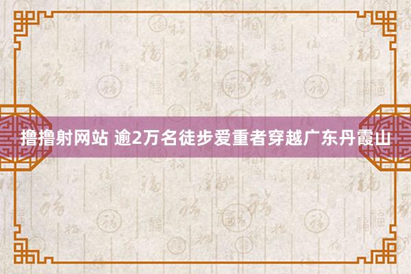 撸撸射网站 逾2万名徒步爱重者穿越广东丹霞山