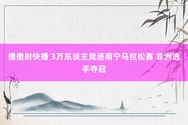 撸撸射快播 3万东谈主竞逐南宁马拉松赛 非洲选手夺冠