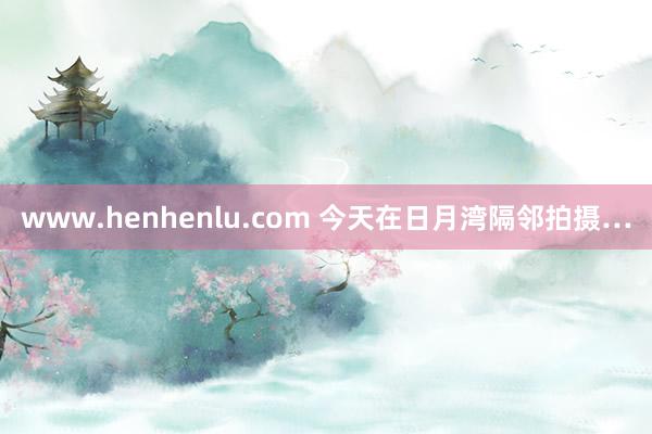 www.henhenlu.com 今天在日月湾隔邻拍摄…