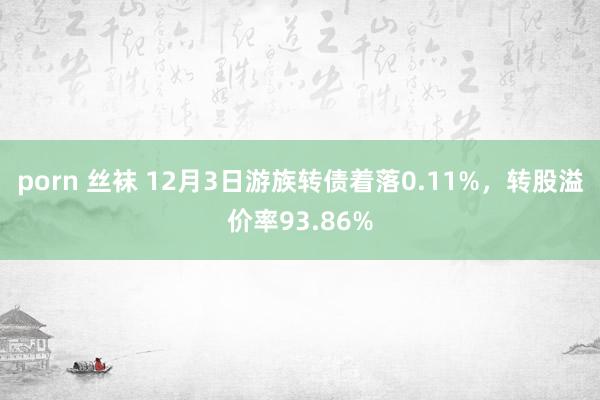 porn 丝袜 12月3日游族转债着落0.11%，转股溢价率93.86%