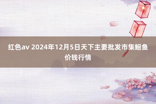 红色av 2024年12月5日天下主要批发市集鮰鱼价钱行情