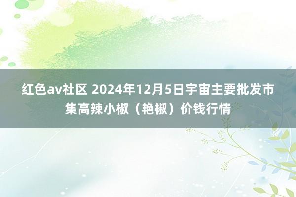 红色av社区 2024年12月5日宇宙主要批发市集高辣小椒（艳椒）价钱行情