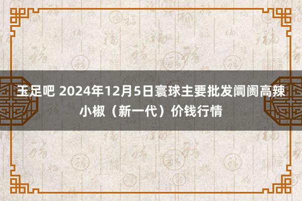 玉足吧 2024年12月5日寰球主要批发阛阓高辣小椒（新一代）价钱行情