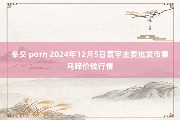 拳交 porn 2024年12月5日寰宇主要批发市集马蹄价钱行情