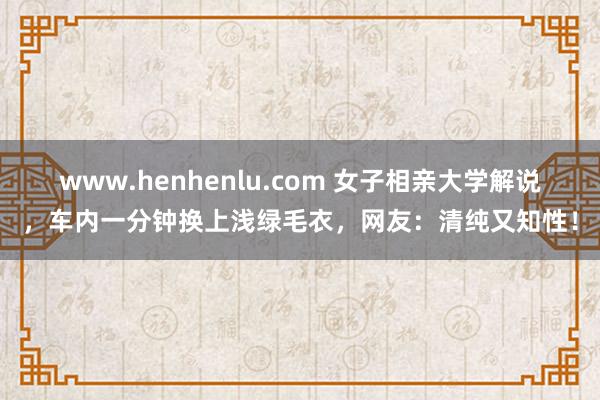 www.henhenlu.com 女子相亲大学解说，车内一分钟换上浅绿毛衣，网友：清纯又知性！