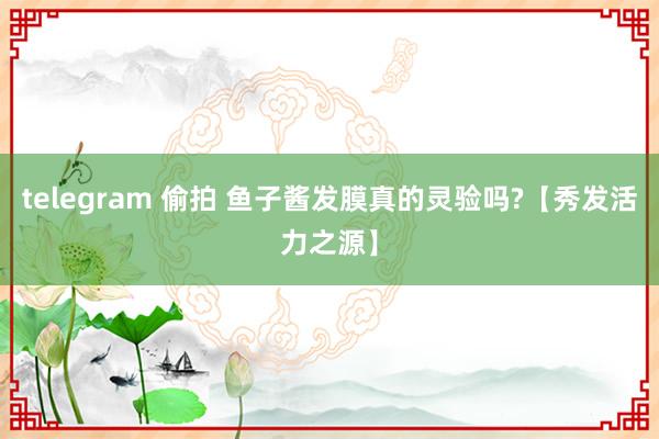 telegram 偷拍 鱼子酱发膜真的灵验吗?【秀发活力之源】