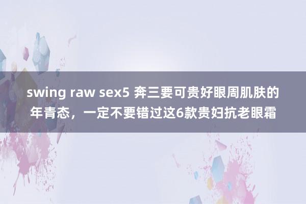 swing raw sex5 奔三要可贵好眼周肌肤的年青态，一定不要错过这6款贵妇抗老眼霜