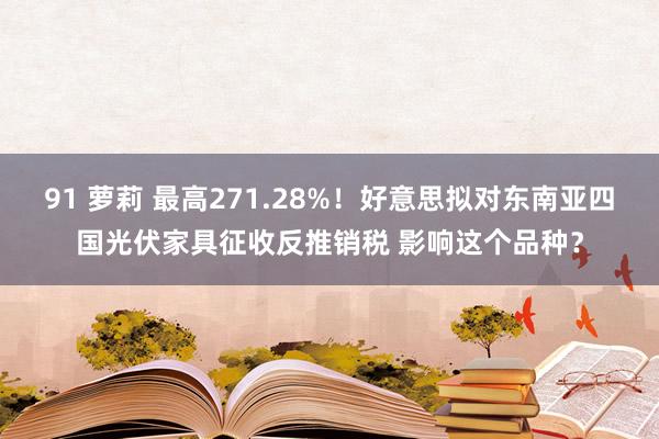 91 萝莉 最高271.28%！好意思拟对东南亚四国光伏家具征收反推销税 影响这个品种？