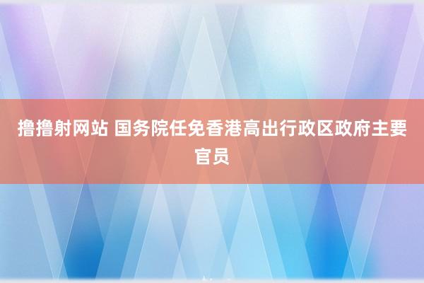 撸撸射网站 国务院任免香港高出行政区政府主要官员