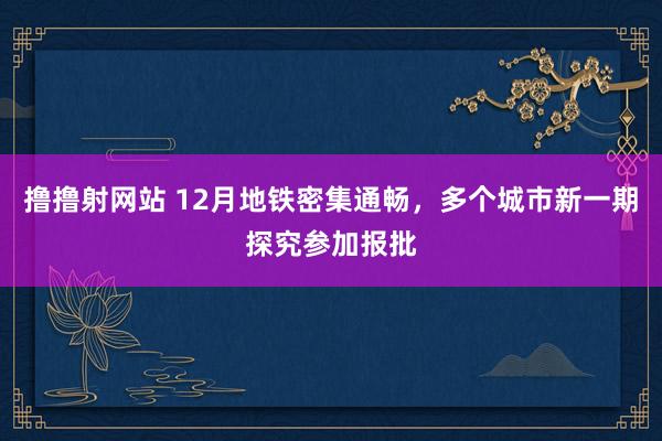 撸撸射网站 12月地铁密集通畅，多个城市新一期探究参加报批