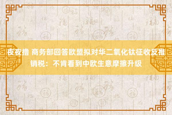 夜夜撸 商务部回答欧盟拟对华二氧化钛征收反推销税：不肯看到中欧生意摩擦升级