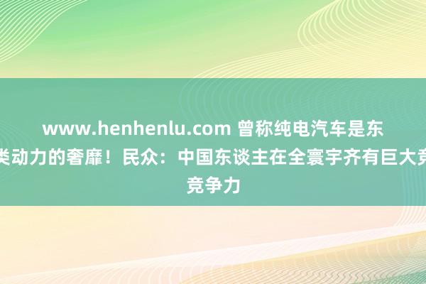 www.henhenlu.com 曾称纯电汽车是东谈主类动力的奢靡！民众：中国东谈主在全寰宇齐有巨大竞争力