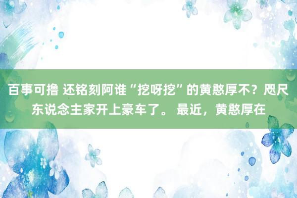 百事可撸 还铭刻阿谁“挖呀挖”的黄憨厚不？咫尺东说念主家开上豪车了。 最近，黄憨厚在